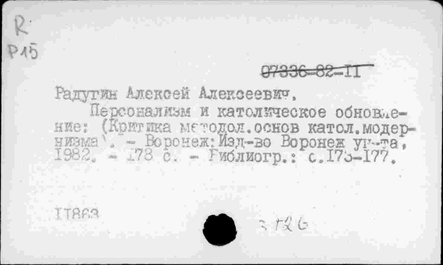 ﻿я
Радугин Алексей Алексеевич,
Персонализм и католическое обновление: (Критика методол.основ катол. модернизме Ч - Воронеж: изд-во Воронеж ун-та, 1982. - 173 с. - Гиблиогр.: с. 173-177.
ТТЯР.я
с-.